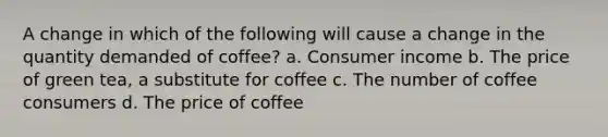 A change in which of the following will cause a change in the quantity demanded of coffee? a. Consumer income b. The price of green tea, a substitute for coffee c. The number of coffee consumers d. The price of coffee