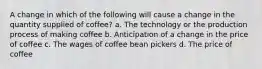 A change in which of the following will cause a change in the quantity supplied of coffee? a. The technology or the production process of making coffee b. Anticipation of a change in the price of coffee c. The wages of coffee bean pickers d. The price of coffee