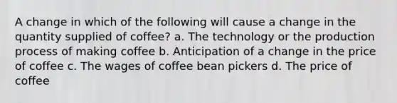 A change in which of the following will cause a change in the quantity supplied of coffee? a. The technology or the production process of making coffee b. Anticipation of a change in the price of coffee c. The wages of coffee bean pickers d. The price of coffee