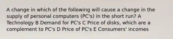 A change in which of the following will cause a change in the supply of personal computers (PC's) in the short run? A Technology B Demand for PC's C Price of disks, which are a complement to PC's D Price of PC's E Consumers' incomes