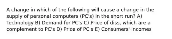 A change in which of the following will cause a change in the supply of personal computers (PC's) in the short run? A) Technology B) Demand for PC's C) Price of diss, which are a complement to PC's D) Price of PC's E) Consumers' incomes