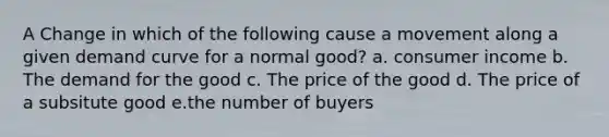 A Change in which of the following cause a movement along a given demand curve for a normal good? a. consumer income b. The demand for the good c. The price of the good d. The price of a subsitute good e.the number of buyers