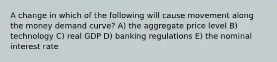 A change in which of the following will cause movement along the money demand curve? A) the aggregate price level B) technology C) real GDP D) banking regulations E) the nominal interest rate