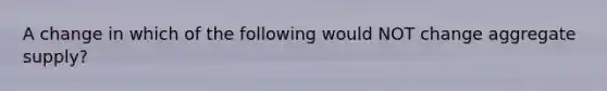 A change in which of the following would NOT change aggregate supply?