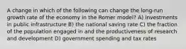 A change in which of the following can change the long-run growth rate of the economy in the Romer model? A) investments in public infrastructure B) the national saving rate C) the fraction of the population engaged in and the productiveness of research and development D) government spending and tax rates