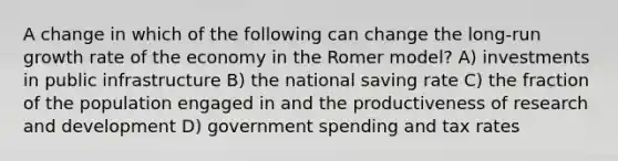 A change in which of the following can change the long-run growth rate of the economy in the Romer model? A) investments in public infrastructure B) the national saving rate C) the fraction of the population engaged in and the productiveness of research and development D) government spending and tax rates