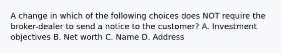 A change in which of the following choices does NOT require the broker-dealer to send a notice to the customer? A. Investment objectives B. Net worth C. Name D. Address