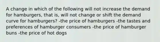 A change in which of the following will not increase the demand for hamburgers, that is, will not change or shift the demand curve for hamburgers? -the price of hamburgers -the tastes and preferences of hamburger consumers -the price of hamburger buns -the price of hot dogs