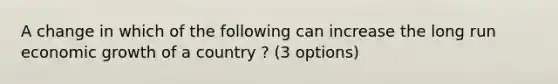 A change in which of the following can increase the long run economic growth of a country ? (3 options)