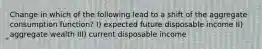 Change in which of the following lead to a shift of the aggregate consumption function? I) expected future disposable income II) aggregate wealth III) current disposable income