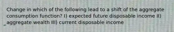 Change in which of the following lead to a shift of the aggregate consumption function? I) expected future disposable income II) aggregate wealth III) current disposable income