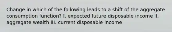 Change in which of the following leads to a shift of the aggregate consumption function? I. expected future disposable income II. aggregate wealth III. current disposable income