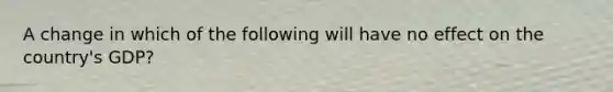 A change in which of the following will have no effect on the country's GDP?