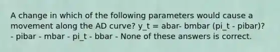 A change in which of the following parameters would cause a movement along the AD curve? y_t = abar- bmbar (pi_t - pibar)? - pibar - mbar - pi_t - bbar - None of these answers is correct.