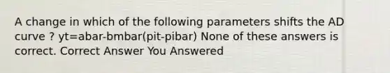 A change in which of the following parameters shifts the AD curve ? yt=abar-bmbar(pit-pibar) None of these answers is correct. Correct Answer You Answered