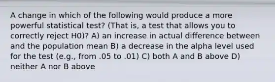 A change in which of the following would produce a more powerful statistical test? (That is, a test that allows you to correctly reject H0)? A) an increase in actual difference between and the population mean B) a decrease in the alpha level used for the test (e.g., from .05 to .01) C) both A and B above D) neither A nor B above