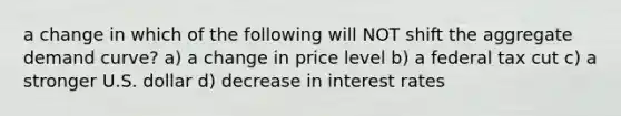 a change in which of the following will NOT shift the aggregate demand curve? a) a change in price level b) a federal tax cut c) a stronger U.S. dollar d) decrease in interest rates