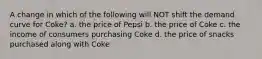 A change in which of the following will NOT shift the demand curve for Coke? a. the price of Pepsi b. the price of Coke c. the income of consumers purchasing Coke d. the price of snacks purchased along with Coke