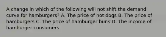 A change in which of the following will not shift the demand curve for hamburgers? A. The price of hot dogs B. The price of hamburgers C. The price of hamburger buns D. The income of hamburger consumers