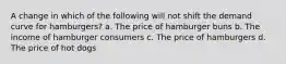 A change in which of the following will not shift the demand curve for hamburgers? a. The price of hamburger buns b. The income of hamburger consumers c. The price of hamburgers d. The price of hot dogs