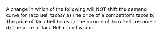 A change in which of the following will NOT shift the demand curve for Taco Bell tacos? a) The price of a competitor's tacos b) The price of Taco Bell tacos c) The income of Taco Bell customers d) The price of Taco Bell crunchwraps