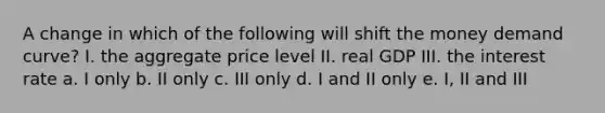 A change in which of the following will shift the money demand curve? I. the aggregate price level II. real GDP III. the interest rate a. I only b. II only c. III only d. I and II only e. I, II and III