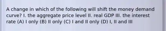 A change in which of the following will shift the money demand curve? I. the aggregate price level II. real GDP III. the interest rate (A) I only (B) II only (C) I and II only (D) I, II and III