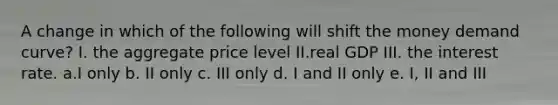 A change in which of the following will shift the money demand curve? I. the aggregate price level II.real GDP III. the interest rate. a.I only b. II only c. III only d. I and II only e. I, II and III