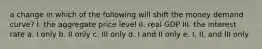 a change in which of the following will shift the money demand curve? I. the aggregate price level II. real GDP III. the interest rate a. I only b. II only c. III only d. I and II only e. I, II, and III only