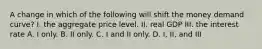 A change in which of the following will shift the money demand curve? I. the aggregate price level. II. real GDP III. the interest rate A. I only. B. II only. C. I and II only. D. I, II, and III
