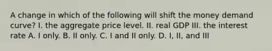 A change in which of the following will shift the money demand curve? I. the aggregate price level. II. real GDP III. the interest rate A. I only. B. II only. C. I and II only. D. I, II, and III