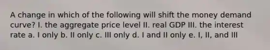 A change in which of the following will shift the money demand curve? I. the aggregate price level II. real GDP III. the interest rate a. I only b. II only c. III only d. I and II only e. I, II, and III