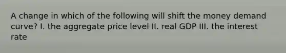 A change in which of the following will shift the money demand curve? I. the aggregate price level II. real GDP III. the interest rate