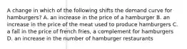 A change in which of the following shifts the demand curve for hamburgers? A. an increase in the price of a hamburger B. an increase in the price of the meat used to produce hamburgers C. a fall in the price of french fries, a complement for hamburgers D. an increase in the number of hamburger restaurants