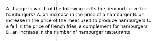 A change in which of the following shifts the demand curve for hamburgers? A. an increase in the price of a hamburger B. an increase in the price of the meat used to produce hamburgers C. a fall in the price of french fries, a complement for hamburgers D. an increase in the number of hamburger restaurants