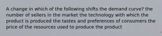 A change in which of the following shifts the demand curve? the number of sellers in the market the technology with which the product is produced the tastes and preferences of consumers the price of the resources used to produce the product