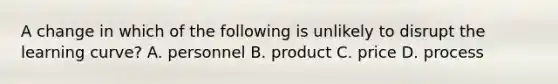 A change in which of the following is unlikely to disrupt the learning​ curve? A. personnel B. product C. price D. process