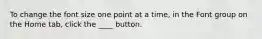 To change the font size one point at a time, in the Font group on the Home tab, click the ____ button.