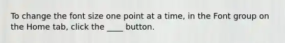 To change the font size one point at a time, in the Font group on the Home tab, click the ____ button.