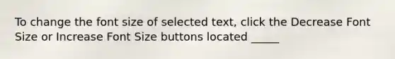 To change the font size of selected text, click the Decrease Font Size or Increase Font Size buttons located _____