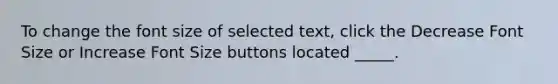 To change the font size of selected text, click the Decrease Font Size or Increase Font Size buttons located _____.