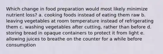 Which change in food preparation would most likely minimize nutrient loss? a. cooking foods instead of eating them raw b. leaving vegetables at room temperature instead of refrigerating them c. washing vegetables after cutting, rather than before d. storing bread in opaque containers to protect it from light e. allowing juices to breathe on the counter for a while before consumption