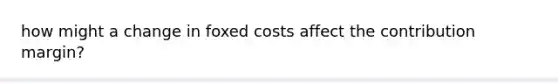 how might a change in foxed costs affect the contribution margin?