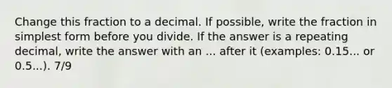 Change this fraction to a decimal. If possible, write the fraction in simplest form before you divide. If the answer is a repeating decimal, write the answer with an ... after it (examples: 0.15... or 0.5...). 7/9