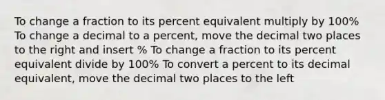 To change a fraction to its percent equivalent multiply by 100% To change a decimal to a percent, move the decimal two places to the right and insert % To change a fraction to its percent equivalent divide by 100% To convert a percent to its decimal equivalent, move the decimal two places to the left