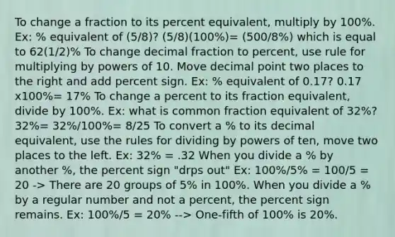 To change a fraction to its percent equivalent, multiply by 100%. Ex: % equivalent of (5/8)? (5/8)(100%)= (500/8%) which is equal to 62(1/2)% To change <a href='https://www.questionai.com/knowledge/kem6Ygudgn-decimal-fraction' class='anchor-knowledge'>decimal fraction</a> to percent, use rule for multiplying by powers of 10. Move <a href='https://www.questionai.com/knowledge/kuXXuLpqqD-decimal-point' class='anchor-knowledge'>decimal point</a> two places to the right and add percent sign. Ex: % equivalent of 0.17? 0.17 x100%= 17% To change a percent to its fraction equivalent, divide by 100%. Ex: what is common fraction equivalent of 32%? 32%= 32%/100%= 8/25 To convert a % to its decimal equivalent, use the rules for dividing by <a href='https://www.questionai.com/knowledge/krSVF1vvcb-powers-of-ten' class='anchor-knowledge'>powers of ten</a>, move two places to the left. Ex: 32% = .32 When you divide a % by another %, the percent sign "drps out" Ex: 100%/5% = 100/5 = 20 -> There are 20 groups of 5% in 100%. When you divide a % by a regular number and not a percent, the percent sign remains. Ex: 100%/5 = 20% --> One-fifth of 100% is 20%.