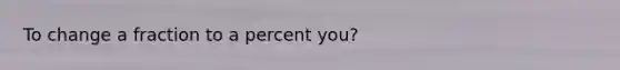 To change a fraction to a percent you?