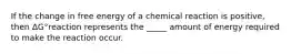 If the change in free energy of a chemical reaction is positive, then ΔG°reaction represents the _____ amount of energy required to make the reaction occur.