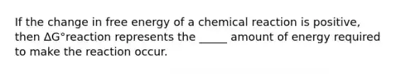 If the change in free energy of a chemical reaction is positive, then ΔG°reaction represents the _____ amount of energy required to make the reaction occur.