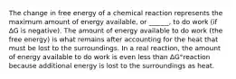 The change in free energy of a chemical reaction represents the maximum amount of energy available, or ______, to do work (if ΔG is negative). The amount of energy available to do work (the free energy) is what remains after accounting for the heat that must be lost to the surroundings. In a real reaction, the amount of energy available to do work is even less than ΔG°reaction because additional energy is lost to the surroundings as heat.